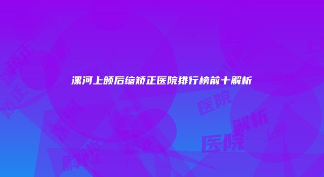 漯河上颌后缩矫正医院排行榜前十解析