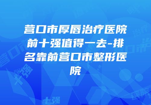 营口市厚唇治疗医院前十强值得一去-排名靠前营口市整形医院