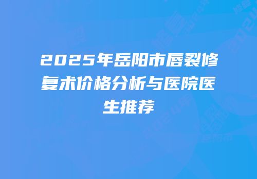 2025年岳阳市唇裂修复术价格分析与医院医生推荐