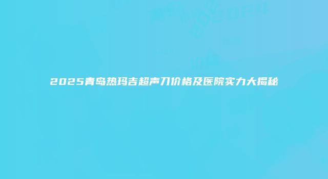 2025青岛热玛吉超声刀价格及医院实力大揭秘