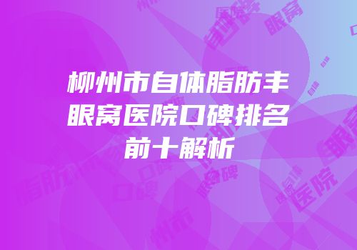 柳州市自体脂肪丰眼窝医院口碑排名前十解析