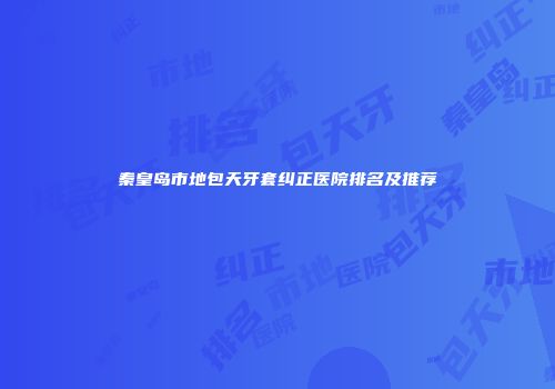 秦皇岛市地包天牙套纠正医院排名及推荐