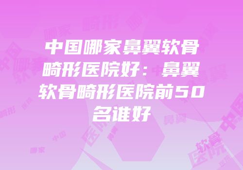 中国哪家鼻翼软骨畸形医院好：鼻翼软骨畸形医院前50名谁好