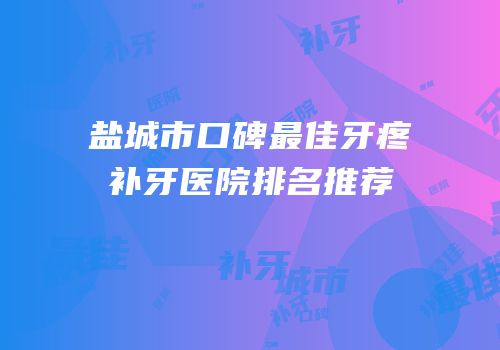 盐城市口碑最佳牙疼补牙医院排名推荐