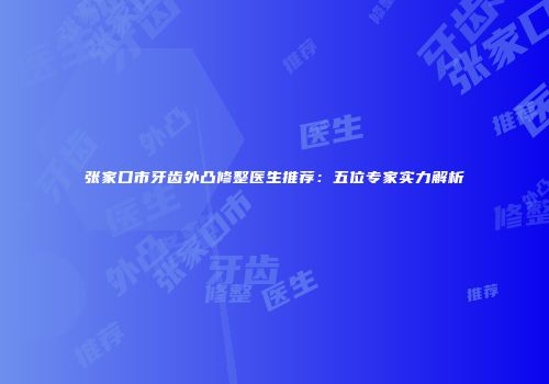 张家口市牙齿外凸修整医生推荐：五位专家实力解析