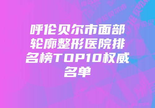 呼伦贝尔市面部轮廓整形医院排名榜TOP10权威名单