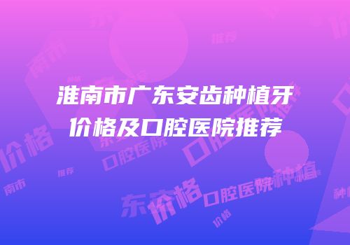 淮南市广东安齿种植牙价格及口腔医院推荐