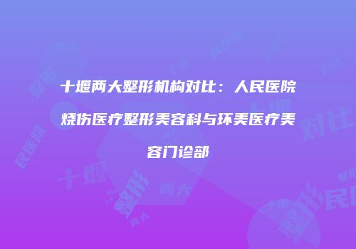十堰两大整形机构对比：人民医院烧伤医疗整形美容科与环美医疗美容门诊部
