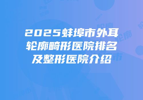 2025蚌埠市外耳轮廓畸形医院排名及整形医院介绍