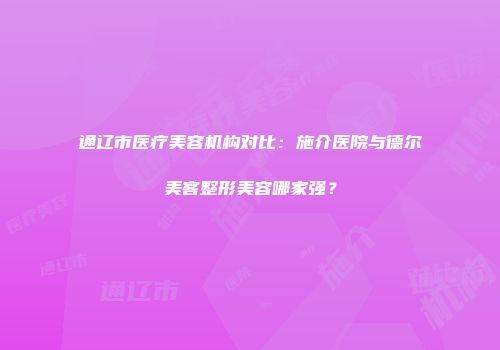 通辽市医疗美容机构对比：施介医院与德尔美客整形美容哪家强？