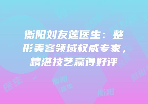 衡阳刘友莲医生：整形美容领域权威专家，精湛技艺赢得好评