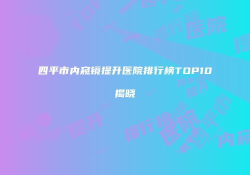 四平市内窥镜提升医院排行榜TOP10揭晓