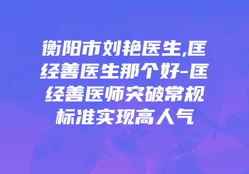 衡阳市刘艳医生,匡经善医生那个好-匡经善医师突破常规标准实现高人气