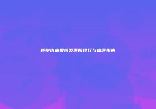 柳州市疤痕植发医院排行与点评指南