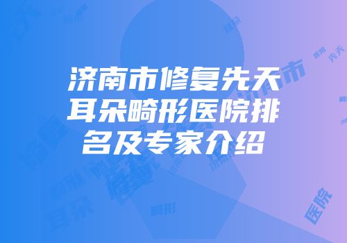 济南市修复先天耳朵畸形医院排名及专家介绍