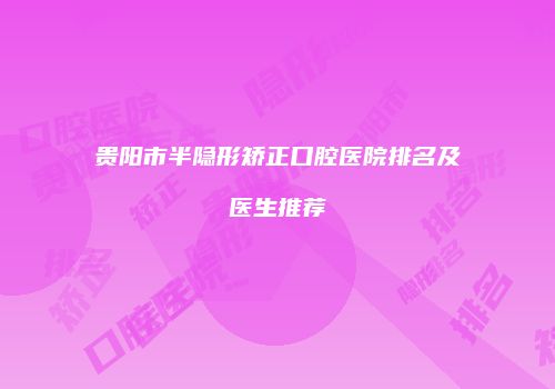 贵阳市半隐形矫正口腔医院排名及医生推荐