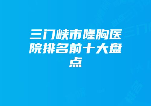 三门峡市隆胸医院排名前十大盘点