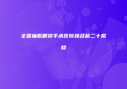 全国抽脂眼袋手术医院排名前二十揭晓