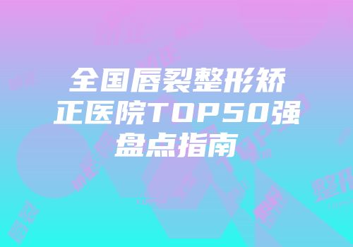 全国唇裂整形矫正医院TOP50强盘点指南