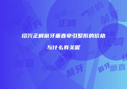 绍兴正畸前牙垂直牵引整形的价格与什么有关呢