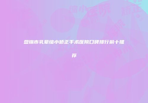 盘锦市乳晕缩小矫正手术医院口碑排行前十推荐