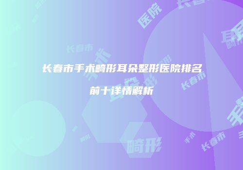 长春市手术畸形耳朵整形医院排名前十详情解析