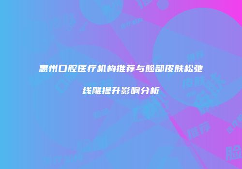 惠州口腔医疗机构推荐与脸部皮肤松弛线雕提升影响分析