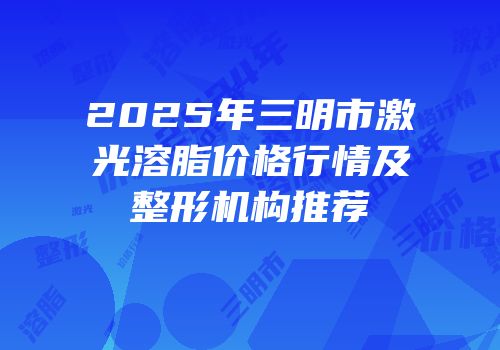 2025年三明市激光溶脂价格行情及整形机构推荐