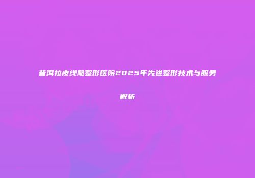 普洱拉皮线雕整形医院2025年先进整形技术与服务解析