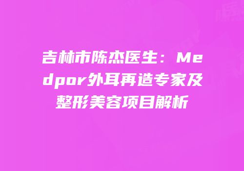 吉林市陈杰医生：Medpor外耳再造专家及整形美容项目解析