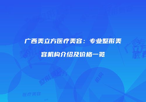 广西美立方医疗美容：专业整形美容机构介绍及价格一览