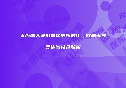 太原两大整形美容医院对比：欧美莲与美诗沁特色解析