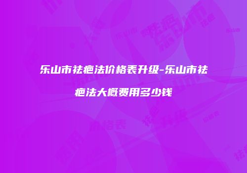 乐山市祛疤法价格表升级-乐山市祛疤法大概费用多少钱