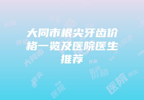 大同市根尖牙齿价格一览及医院医生推荐