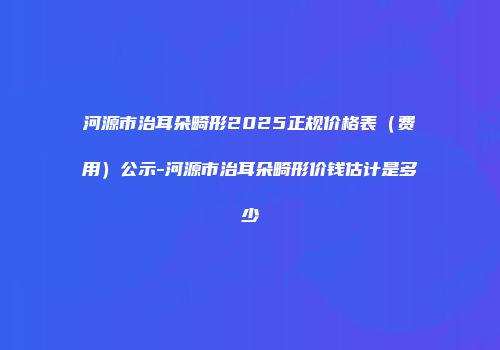河源市治耳朵畸形2025正规价格表（费用）公示-河源市治耳朵畸形价钱估计是多少