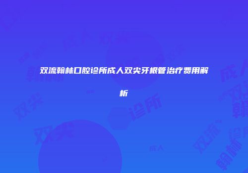 双流翰林口腔诊所成人双尖牙根管治疗费用解析