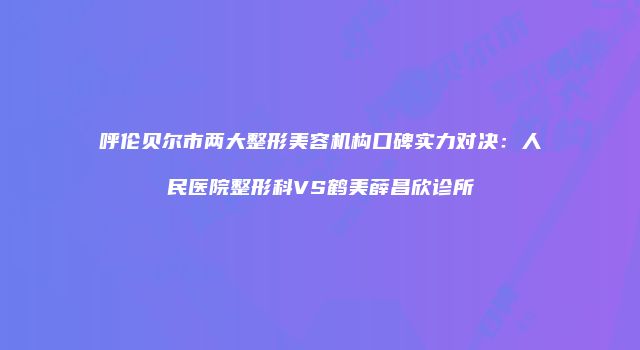 呼伦贝尔市两大整形美容机构口碑实力对决：人民医院整形科VS鹤美薛昌欣诊所