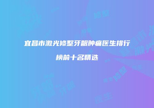 宜昌市激光修整牙龈肿痛医生排行榜前十名精选