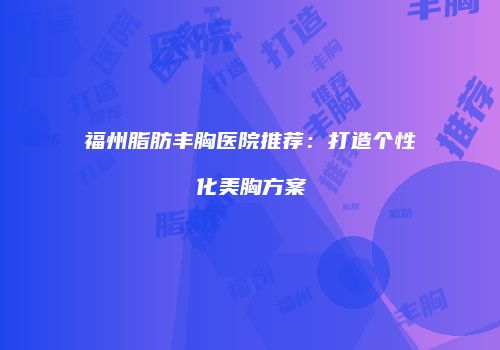 福州脂肪丰胸医院推荐：打造个性化美胸方案