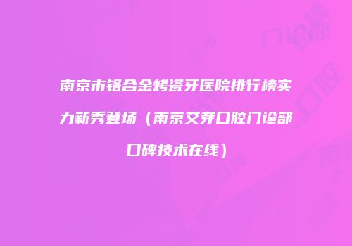 南京市铬合金烤瓷牙医院排行榜实力新秀登场（南京艾芽口腔门诊部口碑技术在线）