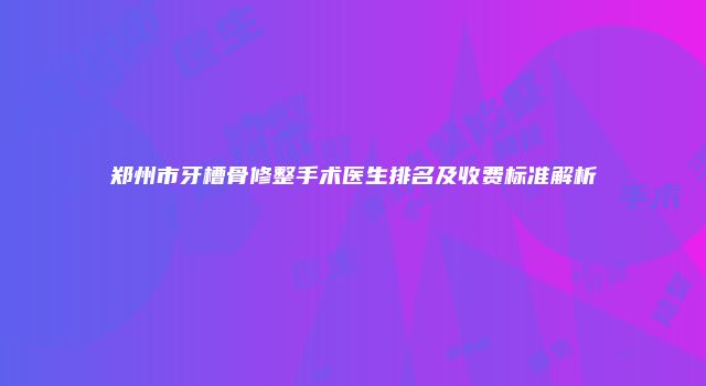 郑州市牙槽骨修整手术医生排名及收费标准解析