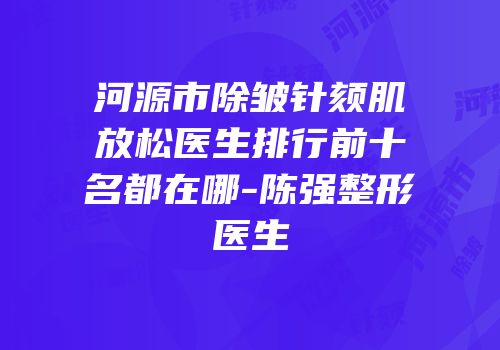 河源市除皱针颏肌放松医生排行前十名都在哪-陈强整形医生