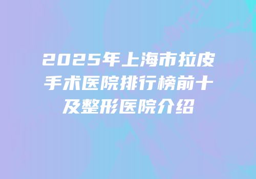 2025年上海市拉皮手术医院排行榜前十及整形医院介绍
