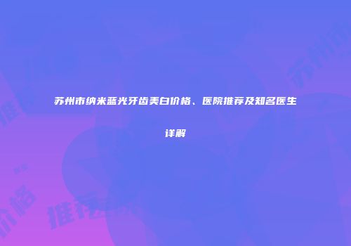 苏州市纳米蓝光牙齿美白价格、医院推荐及知名医生详解