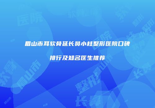 眉山市耳软骨延长鼻小柱整形医院口碑排行及知名医生推荐