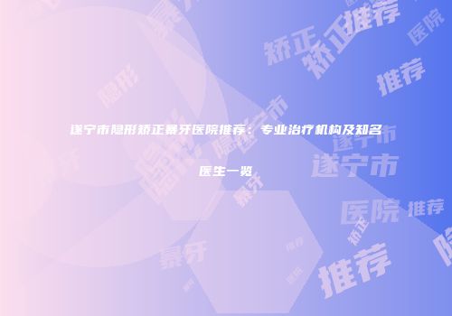 遂宁市隐形矫正暴牙医院推荐：专业治疗机构及知名医生一览