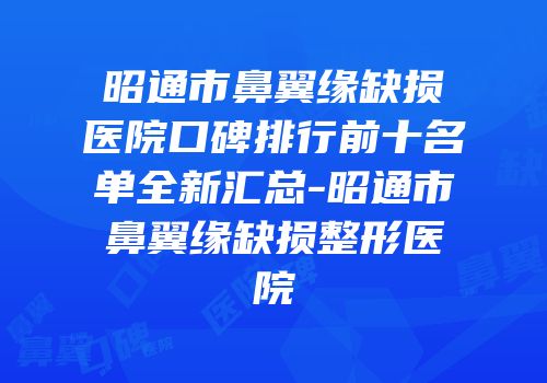 昭通市鼻翼缘缺损医院口碑排行前十名单全新汇总-昭通市鼻翼缘缺损整形医院