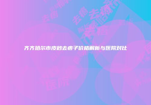 齐齐哈尔市皮秒去痦子价格解析与医院对比