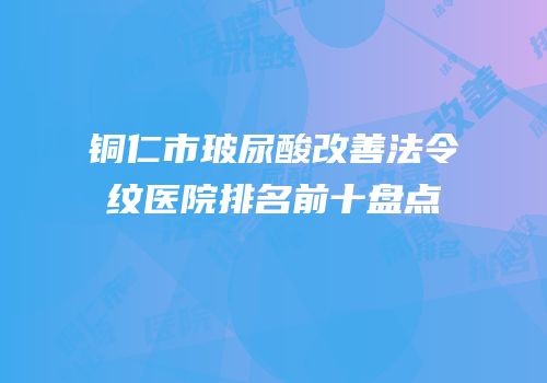 铜仁市玻尿酸改善法令纹医院排名前十盘点