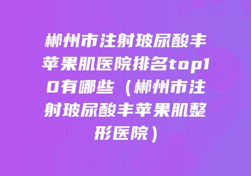 郴州市注射玻尿酸丰苹果肌医院排名top10有哪些（郴州市注射玻尿酸丰苹果肌整形医院）